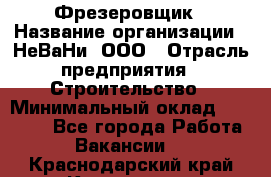 Фрезеровщик › Название организации ­ НеВаНи, ООО › Отрасль предприятия ­ Строительство › Минимальный оклад ­ 60 000 - Все города Работа » Вакансии   . Краснодарский край,Кропоткин г.